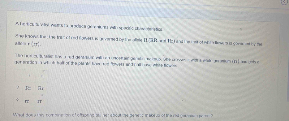 A horticulturalist wants to produce geraniums with specific characteristics. 
She knows that the trait of red flowers is governed by the allele R (RR and Rr) and the trait of white flowers is governed by the 
allele r(rr). 
The horticulturalist has a red geranium with an uncertain genetic makeup. She crosses it with a white geranium (ɪr) and gets a 
generation in which half of the plants have red flowers and half have white flowers. 
r 「 
? Rr Rr 
? rr rr 
What does this combination of offspring tell her about the genetic makeup of the red geranium parent?