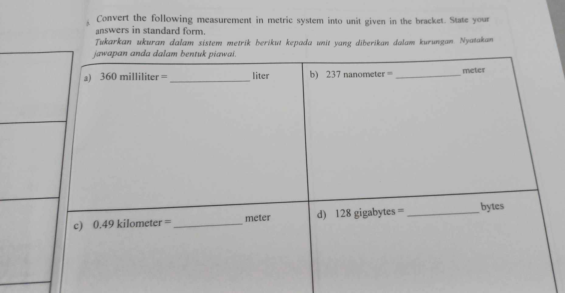 Convert the following measurement in metric system into unit given in the bracket. State your 
answers in standard form. 
Tukarkan ukuran dalam sistem metrik berikut kepada unit yang diberikan dalam kurungan. Nyatakan 
jawapan anda dalam bentuk piawai. 
a) 360 mi||i| ter = _liter b) 23 7nanometer= _ 
meter
c) 0.49kilometer= _ meter d) 12 gigabytes= _ 
bytes