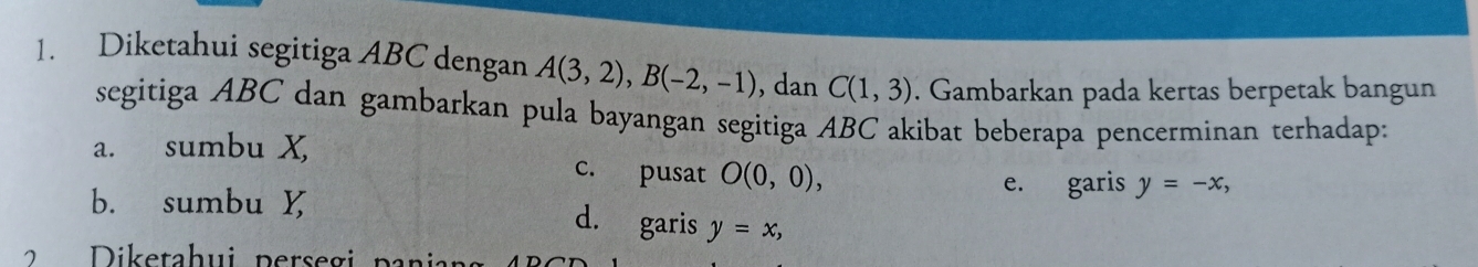 Diketahui segitiga ABC dengan A(3,2), B(-2,-1) , dan C(1,3). Gambarkan pada kertas berpetak bangun 
segitiga ABC dan gambarkan pula bayangan segitiga ABC akibat beberapa pencerminan terhadap: 
a. sumbu X c. pusat O(0,0), 
b. sumbu 
e. garis y=-x, 
d. garis y=x, 
ik e tahui perseg i p ar