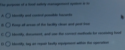 The purpose of a food safety management system is to
A Identify and control possible hazards
B. Keep all areas of the facility clean and pest free
C. ldentily, document, and use the correct methods for receiving food
D. ldentify, tag an repair faully equipment within the operation