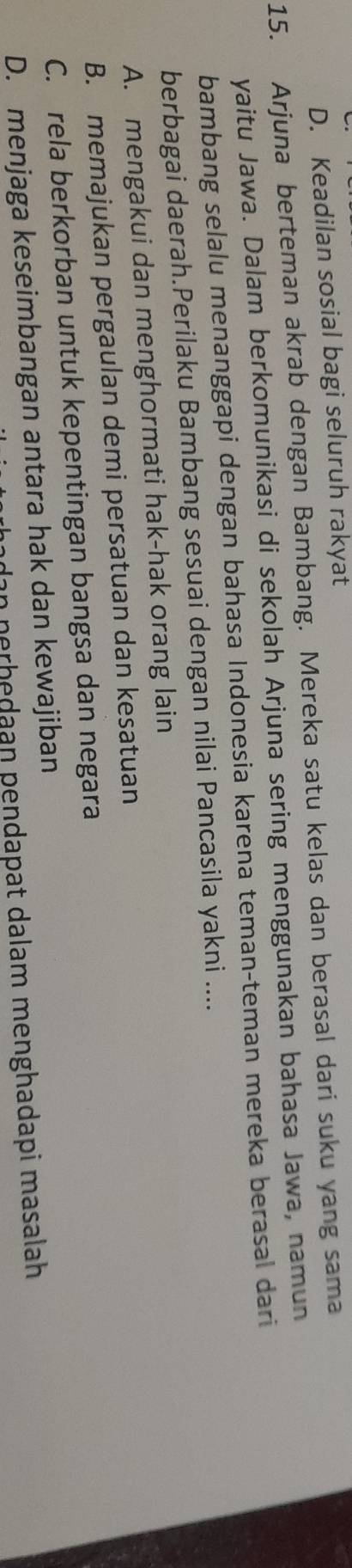 D. Keadilan sosial bagi seluruh rakyat
15. Arjuna berteman akrab dengan Bambang. Mereka satu kelas dan berasal dari suku yang sama
yaitu Jawa. Dalam berkomunikasi di sekolah Arjuna sering menggunakan bahasa Jawa, namun
bambang selalu menanggapi dengan bahasa Indonesia karena teman-teman mereka berasal dari
berbagai daerah.Perilaku Bambang sesuai dengan nilai Pancasila yakni ....
A. mengakui dan menghormati hak-hak orang lain
B. memajukan pergaulan demi persatuan dan kesatuan
C. rela berkorban untuk kepentingan bangsa dan negara
D. menjaga keseimbangan antara hak dan kewajiban in nerhedaan pendapat dalam menghadapi masalah