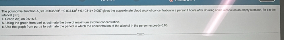 The polynomial function A(t)=0.003586t^3-0.03743t^2+0.1031t+0.007 gives the approximate blood alcohol concentration in a person t hours after drinking some alcohol on an empty stomach, for t in the 
interval [0,5]
a. Graph A(t) or 0≤ t≤ 5
b. Using the graph from part a, estimate the time of maximum alcohol concentration. 
c. Use the graph from part a to estimate the period in which the concentration of the alcohol in the person exceeds 0.08.