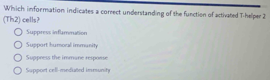 Which information indicates a correct understanding of the function of activated T-helper 2
(Th2) cells?
Suppress inflammation
Support humoral immunity
Suppress the immune response
Support cell-mediated immunity