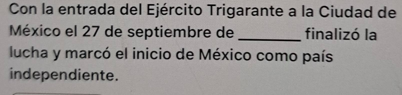 Con la entrada del Ejército Trigarante a la Ciudad de 
México el 27 de septiembre de _finalizó la 
lucha y marcó el inicio de México como país 
independiente.