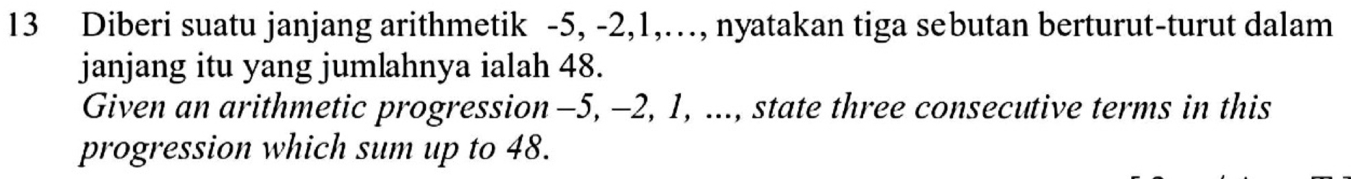 Diberi suatu janjang arithmetik -5, -2, 1,…, nyatakan tiga sebutan berturut-turut dalam 
janjang itu yang jumlahnya ialah 48. 
Given an arithmetic progression -5, -2, 1, ..., state three consecutive terms in this 
progression which sum up to 48.