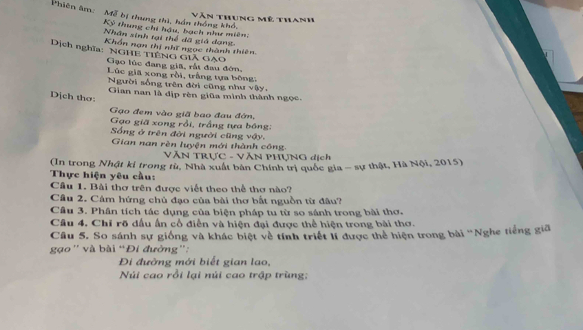 Phiên âm: Moverline U bị thung thì, hán thống khổ, 
Văn thung mỹ thanh
K_3 thung chỉ hậu, bạch như miên: 
Nhân sinh tại thể dã giá dạng, 
Khổn nạn thị nhĩ ngọc thành thiên. 
Dịch nghĩa: NGHE TIÊNG GI GẠO 
Gạo lúc đang giã, rất đau đớn, 
Lúc giã xong rồi, trấng tựa bông: 
Người sống trên đời cũng như vậy, 
Gian nan là dịp rèn giũa mình thành ngọc. 
Dịch thơ: 
Gạo đem vào giã bao đau đớn, 
Gạo giã xong rồi, trắng tựa bóng; 
Sống ở trên đời người cũng vậy. 
Gian nan rèn luyện mới thành công. 
VĂN TRƯC - VăN PHỤNG dịch 
(In trong Nhật ki trong từ, Nhà xuất bản Chính trị quốc gia - sự thật, Hà Nội, 2015) 
Thực hiện yêu cầu: 
Câu 1. Bài thơ trên được viết theo thể thơ nào? 
Câu 2. Cảm hứng chủ đạo của bài thơ bất nguồn từ đâu? 
Câu 3. Phân tích tác dụng của biện pháp tu từ so sánh trong bài thơ. 
Câu 4. Chỉ rõ dấu ấn cổ điễn và hiện đại được thể hiện trong bài thơ. 
Câu 5. So sánh sự giống và khác biệt về tính triệt lí được thể hiện trong bài 'Nghe tiếng gia 
gạo'' và bài “Đi đường': 
Đi đường mới biết gian lao, 
Núi cao rồi lại núi cao trập trùng;