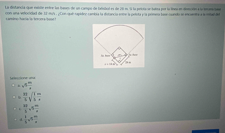 La distancia que existe entre las bases de un campo de béisbol es de 28 m. Si la pelota se batea por la línea en dirección a la tercera base
con una velocidad de 32 m/s . ¿Con qué rapidez cambia la distancia entre la pelota y la primera base cuando se encuentra a la mitad del
camino hacia la tercera base?
Seleccione una:
a. sqrt(5) m/s 
b.  32/5 sqrt(frac 1)5 m/s 
C.  32/5 sqrt(5) m/s 
d.  1/5 sqrt(5) m/s 