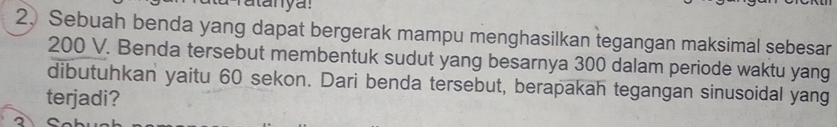 atanya: 
2, Sebuah benda yang dapat bergerak mampu menghasilkan tegangan maksimal sebesar
200 V. Benda tersebut membentuk sudut yang besarnya 300 dalam periode waktu yang 
dibutuhkan yaitu 60 sekon. Dari benda tersebut, berapakah tegangan sinusoidal yang 
terjadi? 
2