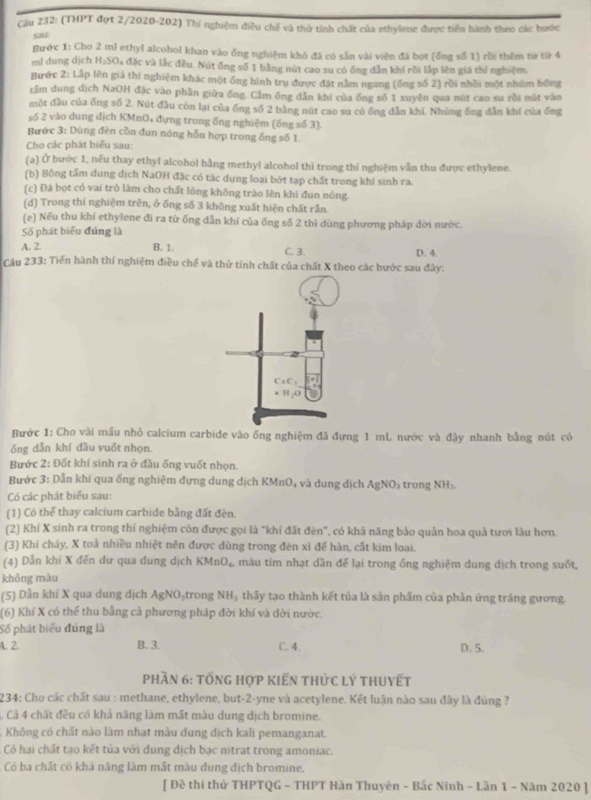 Cầu 232: (THPT đợt 2/2020-202) Thí nghiệm điều chế và thử tính chất của ethylene được tiến hành theo các bước
sau
Bước 1: Cho 2 ml ethyl alcohol khan vào ống nghiệm khó đã có sẵn vài viên đá bọt (ống số 1) rồi thêm từ từ 4
ml dung dịch H₂SO₄ đặc và lắc đều. Nút ống số 1 bằng nút cao su có ống dẫn khí rời lắp lên giá thí nghiệm.
Bước * 2: Lấp lên giả thí nghiệm khác một ống hình trụ được đặt nằm ngang (ống số 2) rồi nhồi một nhúm bông
tầm dung dịch NaOH đặc vào phần giữa ống. Cầm ống dẫn khí của ống số 1 xuyên qua nút cao su rồi nút vào
một đầu của ống số 2. Nút đầu còn lại của ống số 2 bằng nút cao su có ống dẫn khí. Nhúng ống dẫn khí của ống
số 2 vào dung dịch KMnO₄ đựng trong ống nghiệm (ống số 3).
Bước 3: Dùng đèn cồn đun nóng hỗn hợp trong ống số 1.
Cho các phát biểu sau:
(a) Ở bước 1, nếu thay ethyl alcohol bằng methyl alcohol thì trong thi nghiệm vẫn thu được ethylene.
(b) Bồng tấm dung dịch NaOH đặc có tác dụng loại bớt tạp chất trong khí sinh ra.
(c) Đá bọt có vai trò làm cho chất lồng không trào lên khi đun nông.
(d) Trong thí nghiệm trên, ở ống số 3 không xuất hiện chất rần.
(e) Nếu thu khí ethylene đí ra từ ống dẫn khí của ống số 2 thì dùng phương pháp dời nước.
Số phát biểu đúng là
A. 2. B. 1. C. 3. D. 4.
Câu 233: Tiến hành thí nghiệm điều chế và thử tính chất của chất X theo các bước sau đây:
Bước 1: Cho vài mấu nhỏ calcium carbide vào ống nghiệm đã đựng 1 mL nước và đậy nhanh bằng nút có
ống dẫn khí đầu vuốt nhọn.
Bước 2: Đốt khí sinh ra ở đầu ống vuốt nhọn.
Bước 3: Dẫn khí qua ống nghiệm đựng dung dịch KMnO₄ và dung dịch AgNO₃ trong NH».
Có các phát biểu sau:
(1) Có thể thay calcium carbide bằng đất đèn.
(2) Khí X sinh ra trong thí nghiệm còn được gọi là "khí đất đèn", có khả năng bảo quản hoa quả tượi lâu hơn.
(3) Khi cháy, X toả nhiều nhiệt nên được dùng trong đèn xỉ để hàn, cắt kim loại.
(4) Dẫn khí X đến dư qua dung dịch KM_1 O_4 màu tim nhạt dần để lại trong ống nghiệm dung dịch trong suốt,
không màu
(5) Dẫn khí X qua dung dịch AgNO₃trong I VI Hạ thấy tạo thành kết tủa là sản phẩm của phản ứng tráng gương.
(6) Khí X có thể thu bằng cả phương pháp đời khí và dời nước.
Số phát biểu đúng là
A. 2. B. 3. C. 4. D. 5.
Phần 6: tỐng hợp Kiến thức lý thuyết
234; Cho các chất sau : methane, ethylene, but-2-yne và acetylene. Kết luận nào sau đây là đùng ?
Cả 4 chất đều cổ khả năng làm mất màu dung dịch bromine.
Không có chất nào làm nhạt màu dung địch kali pemanganat.
Có hai chất tạo kết tủa với dung dịch bạc nitrat trong amoniac.
Có ba chất cổ khả năng làm mắt màu dung dịch bromine.
[ Đề thí thử THPTQG - THPT Hàn Thuyên - Bắc Ninh - Lần 1 - Năm 2020 ]