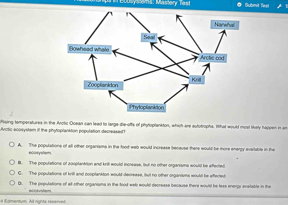 hps in Ecosystems: Mastery Test Submit Test
2
Rising temperatures in the Arctic Ocean can lead to large die-offs of phytoplankton, which are autotrophs. What would most likely happen in an
Arctic ecosystem if the phytoplankton population decreased?
A. The populations of all other organisms in the food web would increase because there would be more energy available in the
ecosystem.
B. The populations of zooplankton and krill would increase, but no other organisms would be affected.
C. The populations of krill and zooplankton would decrease, but no other organisms would be affected.
D. The populations of all other organisms in the food web would decrease because there would be less energy available in the
ecosvstem.
4 Edmentum. All rights reserved.