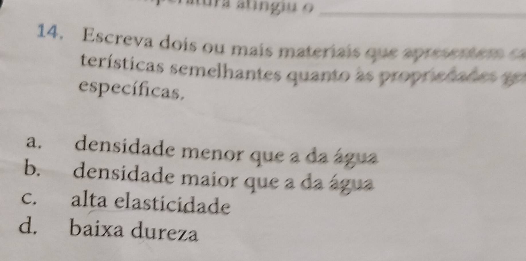 tura atingiu o_
14. Escreva dois ou mais materiais que apresen t em e
terísticas semelhantes quanto as propriedades go
específicas.
a. densidade menor que a da água
b. densidade maior que a da água
c. alta elasticidade
d. baixa dureza