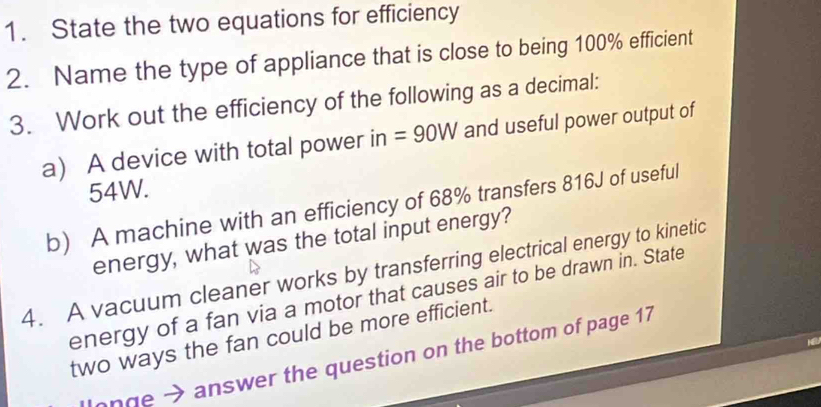 State the two equations for efficiency 
2. Name the type of appliance that is close to being 100% efficient 
3. Work out the efficiency of the following as a decimal: 
a A device with total power in=90W and useful power output of
54W. 
b) A machine with an efficiency of 68% transfers 816J of useful 
energy, what was the total input energy? 
4. A vacuum cleaner works by transferring electrical energy to kinetic 
energy of a fan via a motor that causes air to be drawn in. State 
two ways the fan could be more efficient. 
onge → answer the question on the bottom of page 17