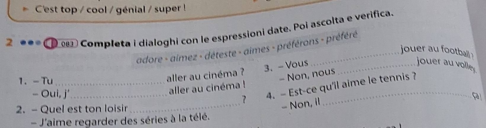 C'est top / cool / génial / super ! 
2 
Completa i dialoghi con le espressioni date. Poi ascolta e verifica. 
adore - aimez - déteste - aimes - préférons - préféré 
jouer au football 
1. -Tu_ 
aller au cinéma ? 3、 - Vous_ 
jouer au volley. 
- Oui, j'_ 
aller au cinéma ! - Non, nous 
_ 
7 4. - Est-ce qu'il aime le tennis ? 
Fa 
2. - Quel est ton loisir 
- Non, il 
- J'aime regarder des séries à la télé.