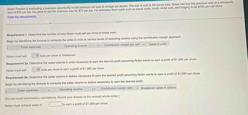 Nolan Preston is evaluating a business opportunity to sell premium car wax at vintage car shows. The wax is sold in 64-ounce tubs. Nolan can buy the premium wax at a wholesale 
cost of $33 per tub. He plans to sell the premium wax for $73 per tub. He estimates fixed costs such as travel costs, booth rental cost, and lodging to be $720 per car show 
Reed the requirements. 
Requirement 1. Determine the number of tubs Nolan must sell per show to break even 
Begin by identifying the formula to compute the sales in units at various levels of operating income using the contribution margin approach 
Fixed expenses Operating income ) + Contribution margin per unit = Sales in units 
Nolan must sell 18 tubs per show to breakeven 
Requirement 2a. Determine the sales volume in units necessary to eam the desired profit assuming Nolan wants to earn a profit of $1,080 per show 
Noian must sell 45 tubs per show to ear a profit of $1,080 per show 
Requirement 2b. Determine the sales volume in dollars necessary to earn the desired profit assuming Nolan wants to earn a profit of $1,080 per show. 
Begin by identifying the formula to compute the sales volume in dollars necessary to earn the desired profit. 
Foxed expenses + Operating income ) + Contribution margin ratio Breakeven saies in dollars 
(Do not round intermediary calculations. Round your answer to the nearest whole dollar.) 
Nolan must achieve sales of to earn a profit of $1.080 per show.