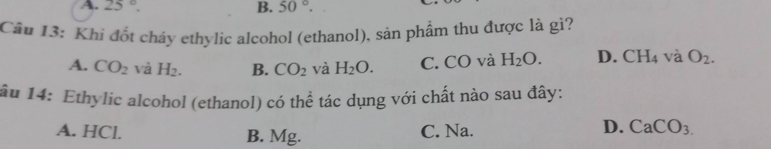 A. 25°. B. 50°. 
Câu 13: Khi đốt cháy ethylic alcohol (ethanol), sản phẩm thu được là gì?
A. CO_2 và H_2. B. CO_2 và H_2O. C. CO và H_2O.
D. CH_4 và O_2. 
âu 14: Ethylic alcohol (ethanol) có thể tác dụng với chất nào sau đây:
A. HCl. C. Na.
B. Mg.
D. CaCO_3.