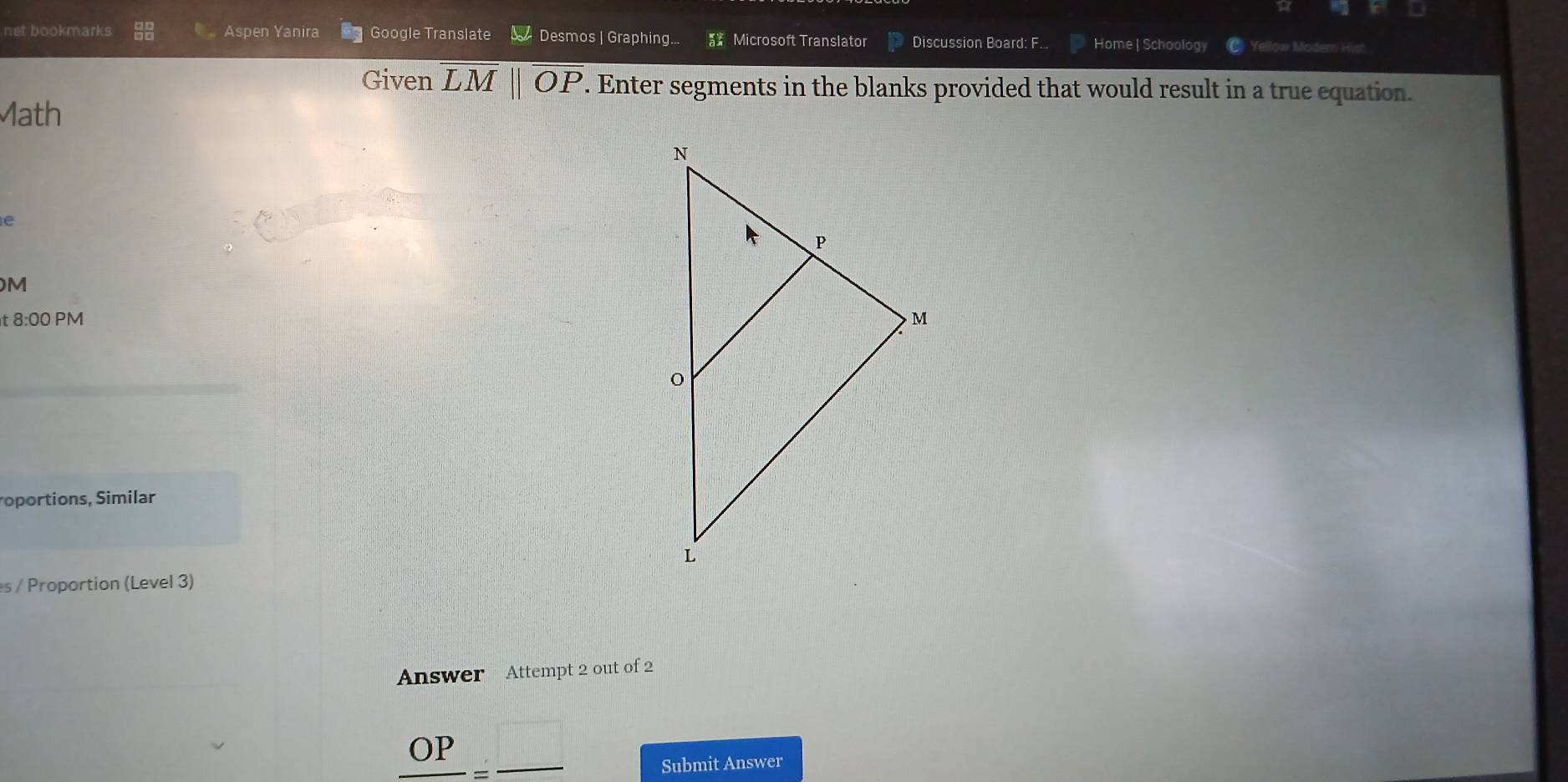 net bookmarks Aspen Yanira Google Translate Desmos | Graphing.. Microsoft Translator Discussion Board: F... Home | Schoology Yellow Moder Hist 
Given overline LMparallel overline OP. Enter segments in the blanks provided that would result in a true equation. 
Math 
e 
M 
t 8:00 PM 
roportions, Similar 
es / Proportion (Level 3) 
Answer Attempt 2 out of 2 
∩P ,□ 
OI 
Submit Answer