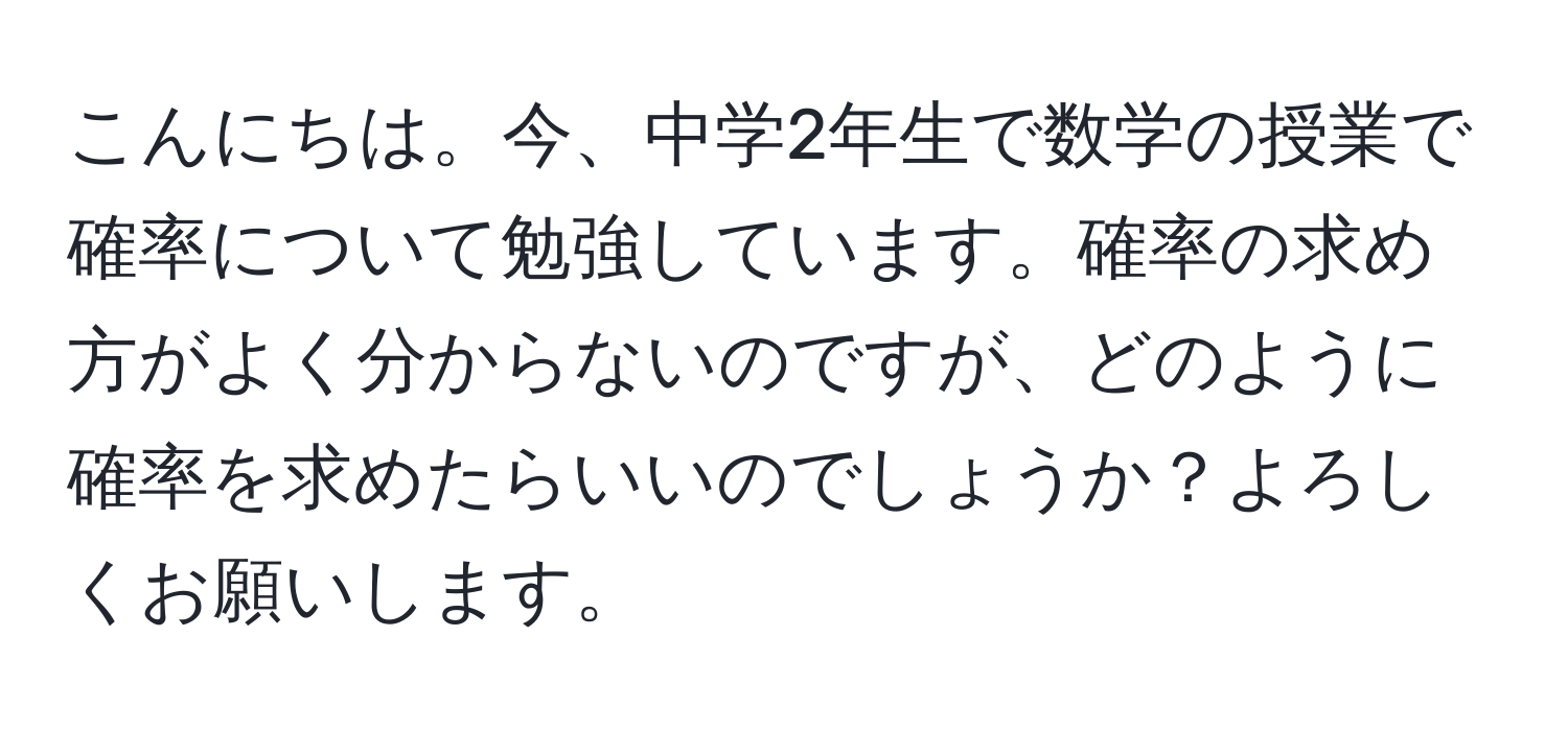 こんにちは。今、中学2年生で数学の授業で確率について勉強しています。確率の求め方がよく分からないのですが、どのように確率を求めたらいいのでしょうか？よろしくお願いします。