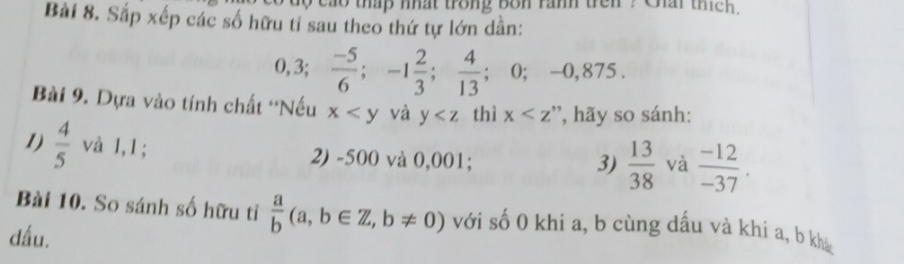 cao thap nhat trong bon ranh tren ? Chai thích. 
Bài 8. Sắp xếp các số hữu tỉ sau theo thứ tự lớn dần:
0, 3;  (-5)/6 ; -1 2/3 ;  4/13 ; 0; -0,875. 
Bài 9. Dựa vào tính chất 'Nếu x và y thì x ', hãy so sánh: 
1)  4/5  và 1,1; 2) -500 và 0,001; 
3)  13/38  và  (-12)/-37 . 
Bài 10. So sánh số hữu tỉ  a/b (a,b∈ Z,b!= 0) với số 0 khi a, b cùng dấu và khi a, b khá 
dấu.