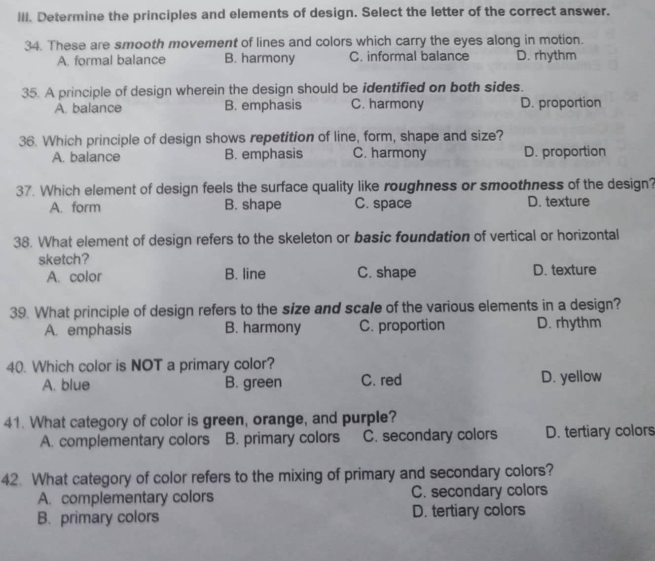 Determine the principles and elements of design. Select the letter of the correct answer.
34. These are smooth movement of lines and colors which carry the eyes along in motion.
A. formal balance B. harmony C. informal balance D. rhythm
35. A principle of design wherein the design should be identified on both sides.
A. balance B. emphasis C. harmony D. proportion
36. Which principle of design shows repetition of line, form, shape and size?
A. balance B. emphasis C. harmony D. proportion
37. Which element of design feels the surface quality like roughness or smoothness of the design?
A. form B. shape C. space D. texture
38. What element of design refers to the skeleton or basic foundation of vertical or horizontal
sketch?
A. color B. line C. shape D. texture
39. What principle of design refers to the size and scale of the various elements in a design?
A. emphasis B. harmony C. proportion D. rhythm
40. Which color is NOT a primary color?
A. blue B. green C. red D. yellow
41. What category of color is green, orange, and purple?
A. complementary colors B. primary colors C. secondary colors D. tertiary colors
42. What category of color refers to the mixing of primary and secondary colors?
A. complementary colors C. secondary colors
B. primary colors D. tertiary colors