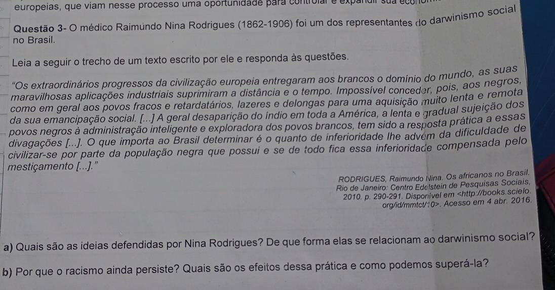 europeias, que viam nesse processo uma oportunidade para controial e expanuir sua econo
Questão 3- O médico Raimundo Nina Rodrigues (1862-1906) foi um dos representantes do darwinismo social
no Brasil.
Leia a seguir o trecho de um texto escrito por ele e responda às questões.
"Os extraordinários progressos da civilização europeia entregaram aos brancos o domínio do mundo, as suas
maravilhosas aplicações industriais suprimiram a distância e o tempo. Impossível conceder, pois, aos negros,
como em geral aos povos fracos e retardatários, lazeres e delongas para uma aquisição muito lenta e remota
da sua emancipação social. [...] A geral desaparição do índio em toda a América, a lenta e gradual sujeição dos
povos negros à administração inteligente e exploradora dos povos brancos, tem sido a resposta prática a essas
divagações [...]. O que importa ao Brasil determinar é o quanto de inferioridade lhe advem da dificuldade de
civilizar-se por parte da população negra que possui e se de todo fica essa inferioridade compensada pelo
mestiçamento [...].”
RODRIGUES, Raimundo Nina. Os africanos no Brasil.
Río de Janeiro: Centro Edelstein de Pesquisas Sociais,
2010. p. 290-291. Disponivel em. Acesso em 4 abr. 2016.
a) Quais são as ideias defendidas por Nina Rodrigues? De que forma elas se relacionam ao darwinismo social?
b) Por que o racismo ainda persiste? Quais são os efeitos dessa prática e como podemos superá-la?