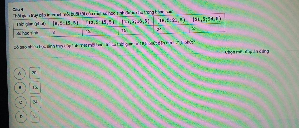được cho trong bảng sau:
Có bao nhiêu học sinh truy cập Internet mỗi buổi tối có thời gian từ 18,5 phút đến dưới 21,5 phút?
Chọn một đáp án đúng
A 20.
B 15.
C 24.
D 2.