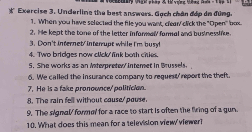 Vocabulary (Ngữ pháp & từ vựng tiếng Anh - Tập 1) 
* Exercise 3. Underline the best answers. Gạch chân đáp án đúng. 
1. When you have selected the file you want, clear/ click the "Open" box. 
2. He kept the tone of the letter informal/ formal and businesslike. 
3. Don't internet/ interrupt while I'm busy! 
4. Two bridges now click/ link both cities. 
5. She works as an interpreter/ internet in Brussels. 
6. We called the insurance company to request/ report the theft. 
7. He is a fake pronounce/ politician. 
8. The rain fell without cause/pause. 
9. The signal/ formal for a race to start is often the firing of a gun. 
10. What does this mean for a television view/ viewer?