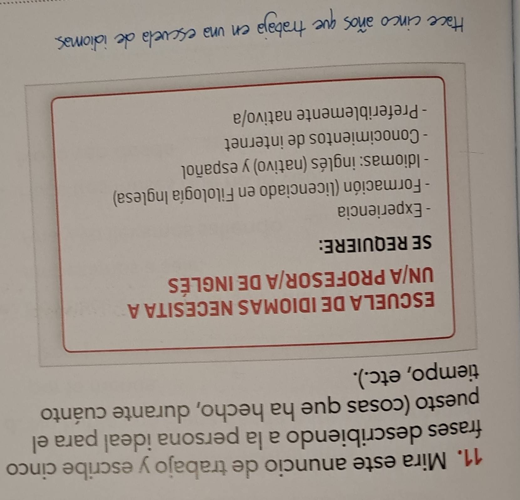 Mira este anuncio de trabajo y escribe cinco 
frases describiendo a la persona ideal para el 
puesto (cosas que ha hecho, durante cuánto 
tiempo, etc.). 
ESCUELA DE IDIOMAS NECESITA A 
UN/A PROFESOR/A DE INGLÉS 
SE REQUIERE: 
- Experiencia 
- Formación (licenciado en Filología Inglesa) 
- Idiomas: inglés (nativo) y español 
- Conocimientos de internet 
- Preferiblemente nativo/a 
Hace cinco años que trabaja en una escuela de idiomas