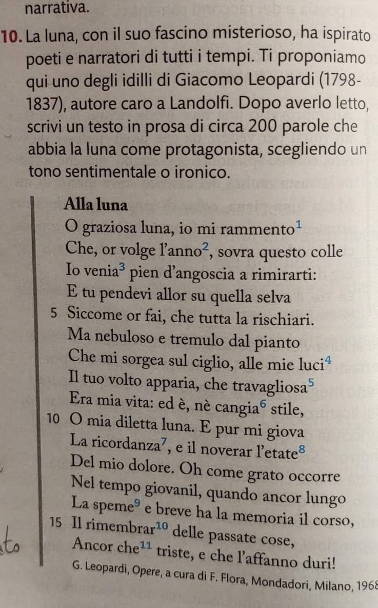 narrativa. 
10. La luna, con il suo fascino misterioso, ha ispirato 
poeti e narratori di tutti i tempi. Ti proponiamo 
qui uno degli idilli di Giacomo Leopardi (1798- 
1837), autore caro a Landolfi. Dopo averlo letto, 
scrivi un testo in prosa di circa 200 parole che 
abbia la luna come protagonista, scegliendo un 
tono sentimentale o ironico. 
Alla luna 
O graziosa luna, io mi ramment O^1 
Che, or volge l'anno^2 , sovra questo colle 
Io venia^3 ` pien d'angoscia a rimirarti: 
E tu pendevi allor su quella selva 
5 Siccome or fai, che tutta la rischiari. 
Ma nebuloso e tremulo dal pianto 
Che mi sorgea sul ciglio, alle mie luciª 
Il tuo volto apparia, che travagliosa 5
Era mia vita: ed è, né cangia^6 stile, 
10 O mia diletta luna. E pur mi giova 
La ricorda ln za^7 , e il noverar l'etate 8
Del mio dolore. Oh come grato occorre 
Nel tempo giovanil, quando ancor lungo 
La spem e^9 e breve ha la memoria il corso, 
15 Il rimembr ar^(10) delle passate cose, 
Ancor che^(11) triste, e che l’affanno duri! 
G. Leopardi, Opere, a cura di F. Flora, Mondadori, Milano, 1968