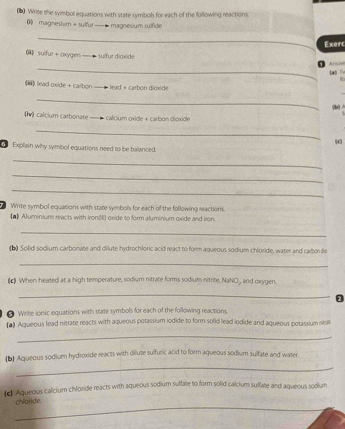 Write the symbol equations with state symbols for each of the following reactions. 
(i) magnesium + sulfur — magnesium sulfide 
_ 
Exerc 
(ii) sulfur + oxygen sulfur dioxide 
_ 
O As 
(a) Tu 
6o 
(iii) lead oxide + carbon lead + carbon dioxide 
_ 
(b)A 
(iv) calcium carbonate — calcium oxide + carbon dioxide 
_ 
(c) 
6 Explain why symbol equations need to be balanced. 
_ 
_ 
_ 
Write symbol equations with state symbols for each of the following reactions. 
(a) Aluminium reacts with iron(III) oxide to form aluminium oxide and iron. 
_ 
(b) Solid sodium carbonate and dilute hydrochloric acid react to form aqueous sodium chloride, water and carbon dio 
_ 
(c) When heated at a high temperature, sodium nitrate forms sodium nitrite, NaNO₃, and oxygen. 
_ 
2 
* Write ionic equations with state symbols for each of the following reactions. 
(a) Aqueous lead nitrate reacts with aqueous potassium iodide to form solid lead iodide and aqueous potassium nitralll 
_ 
(b) Aqueous sodium hydroxide reacts with dilute sulfuric acid to form aqueous sodium sulfate and water. 
_ 
(c) Aqueous calcium chloride reacts with aqueous sodium sulfate to form solid calcium sulfate and aqueous sodium 
_ 
chloride.