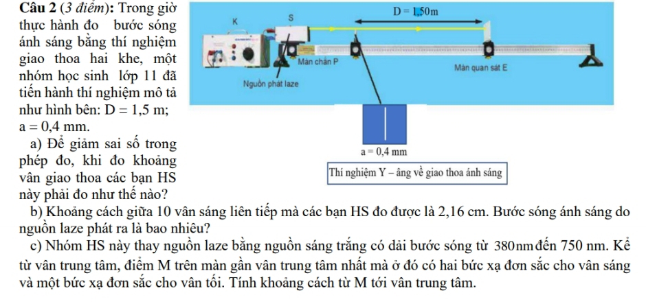 Trong giờ
D=1,50m
thực hành đo bước só
ánh sáng bằng thí nghiệ
giao thoa hai khe, m
nhóm học sinh lớp 11 
tiến hành thí nghiệm mô
như hình bên: D=1,5m;
a=0,4mm.
a) Để giảm sai số tro
phép đo, khi đo khoả
vân giao thoa các bạn H
này phải đo như thể nào
b) Khoảng cách giữa 10 vân sáng liên tiếp mà các bạn HS đo được là 2,16 cm. Bước sóng ánh sáng do
nguồn laze phát ra là bao nhiêu?
c) Nhóm HS này thay nguồn laze bằng nguồn sáng trắng có dải bước sóng từ 380nmđến 750 nm. Kể
từ vân trung tâm, điểm M trên màn gần vân trung tâm nhất mà ở đó có hai bức xạ đơn sắc cho vân sáng
và một bức xạ đơn sắc cho vân tồi. Tính khoảng cách từ M tới vân trung tâm.