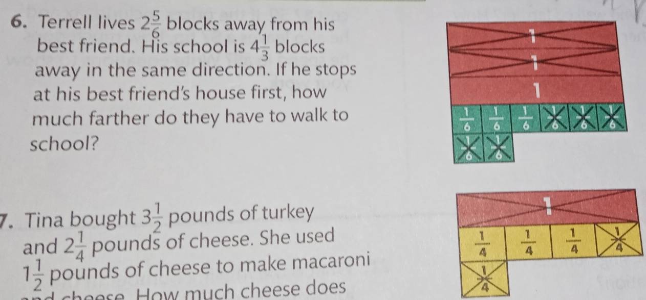 Terrell lives 2 5/6  blocks away from his
best friend. His school is 4 1/3 blocks
away in the same direction. If he stops
at his best friend’s house first, how
much farther do they have to walk to
school?
7. Tina bought 3 1/2  pounds of turkey
and 2 1/4  pounds of cheese. She used
1 1/2  pounds of cheese to make macaroni
d cheese How much cheese does