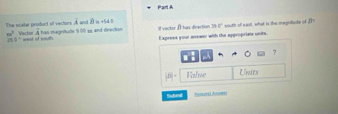 The scalar product of vectors overline A and B lis +54 0
A has magnitude 9.00 and direction If vector I has direction 39 0° south of east, what is the magnitude of B?
m^2 Vector west of south.
26.0°
Express your answer with the appropriate units. 
? 
Value Units 
Submill Request Answer