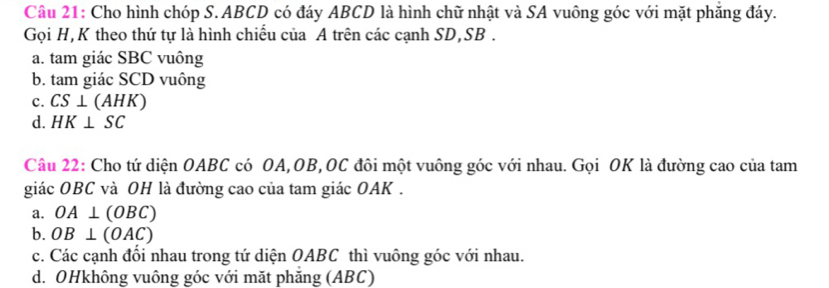 Cho hình chóp S. ABCD có đáy ABCD là hình chữ nhật và SA vuông góc với mặt phăng đáy.
Gọi H, K theo thứ tự là hình chiếu của A trên các cạnh SD, SB.
a. tam giác SBC vuông
b. tam giác SCD vuông
c. CS⊥ (AHK)
d. HK⊥ SC
Câu 22: Cho tứ diện OABC có OA, OB, OC đôi một vuông góc với nhau. Gọi OK là đường cao của tam
giác OBC và OH là đường cao của tam giác OAK.
a. OA⊥ (OBC)
b. OB⊥ (OAC)
c. Các cạnh đối nhau trong tứ diện OABC thì vuông góc với nhau.
d. OHkhông vuông góc với mặt phăng (ABC)