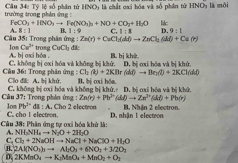 Tỷ lệ số phân tử HNO_3 là chất oxi hóa và số phân tử HNO_3 là môi
trường trong phản ứng :
FeCO_3+HNO_3to Fe(NO_3)_3+NO+CO_2+H_2O là:
A. 8:1 B. 1:9 C. 1:8 D. 9:1
* Câu 35: Trong phản ứng : Zn(r)+CuCl_2(dd)to ZnCl_2(dd)+Cu(r)
Ion Cu^(2+) trong CuCl_2 đã:
A. bị oxi hóa . B. bị khử.
C. không bị oxi hóa và không bị khử. D. bị oxi hóa và bị khử.
* Câu 36: Trong phản ứng : Cl_2(k)+2KBr(dd)to Br_2(l)+2KCl(dd)
Clo đã: A. bị khử. B. bị oxi hóa.
C. không bị oxi hóa và không bị khử.c D. bị oxi hóa và bị khử.
* Câu 37: Trong phản ứng : Zn(r)+Pb^(2+)(dd)to Zn^(2+)(dd)+Pb(r)
Ion Pb^(2+) :đã : A. Cho 2 electron B. Nhận 2 electron.
C. cho 1 electron. D. nhận 1 electron
Câu 38: Phản ứng tự oxi hóa khử là:
A. NH_3NH_4to N_2O+2H_2O
C. Cl_2+2NaOHto NaCl+NaClO+H_2O
B. 2Al(NO_3)_3to Al_2O_3+6NO_2+3/2O_2
D 2KMnO_4to K_2MnO_4+MnO_2+O_2