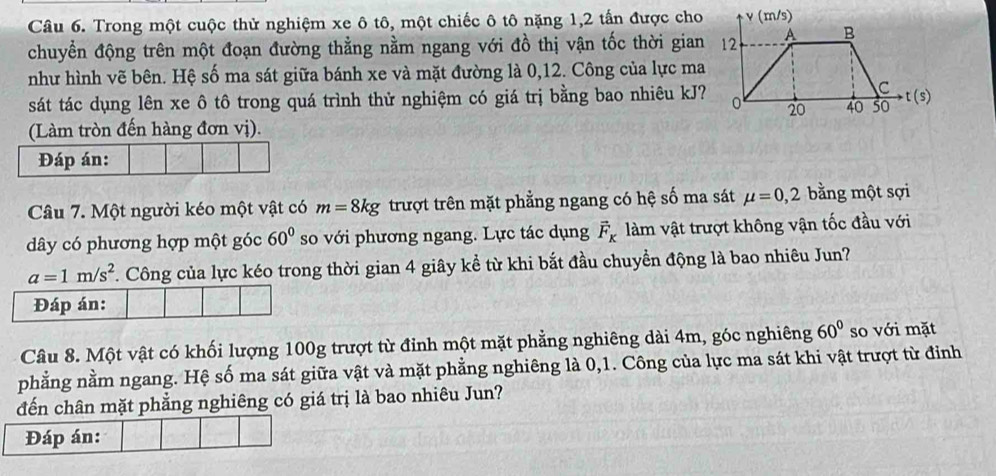 Trong một cuộc thử nghiệm xe ô tô, một chiếc ô tô nặng 1, 2 tấn được cho 
chuyển động trên một đoạn đường thẳng nằm ngang với đồ thị vận tốc thời gian 
như hình vẽ bên. Hệ số ma sát giữa bánh xe và mặt đường là 0, 12. Công của lực ma 
sát tác dụng lên xe ô tô trong quá trình thử nghiệm có giá trị bằng bao nhiêu kJ? 
(Làm tròn đến hàng đơn vị). 
Đáp án: 
Câu 7. Một người kéo một vật có m=8kg trượt trên mặt phẳng ngang có hệ số ma sát mu =0, 2 bằng một sợi 
dây có phương hợp một góc 60° so với phương ngang. Lực tác dụng vector F_K làm vật trượt không vận tốc đầu với
a=1m/s^2. Công của lực kéo trong thời gian 4 giây kể từ khi bắt đầu chuyển động là bao nhiêu Jun? 
Đáp án: 
Câu 8. Một vật có khối lượng 100g trượt từ đỉnh một mặt phẳng nghiêng dài 4m, góc nghiêng 60° so với mặt 
phẳng nằm ngang. Hệ số ma sát giữa vật và mặt phẳng nghiêng là 0,1. Công của lực ma sát khi vật trượt từ đỉnh 
đến chân mặt phẳng nghiêng có giá trị là bao nhiêu Jun? 
Đáp án: