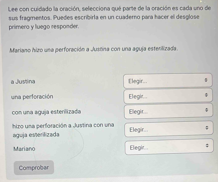 Lee con cuidado la oración, selecciona qué parte de la oración es cada uno de 
sus fragmentos. Puedes escribirla en un cuaderno para hacer el desglose 
primero y luego responder. 
Mariano hizo una perforación a Justina con una aguja esterilizada. 
a Justina Elegir... 
una perforación Elegir... 
con una aguja esterilizada Elegir... 
hizo una perforación a Justina con una 
Elegir... 
; 
aguja esterilizada 
Mariano Elegir... 
Comprobar