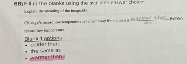 6B) Fill in the blanks using the available answer choices. 
Explain the meaning of the inequality. 
Chicago's record low temperature is farther away from 0, so it is _Buffalo's 
(Bast 5) 
record low temperature. 
Blank 1 options 
colder than 
the same as 
warmer than