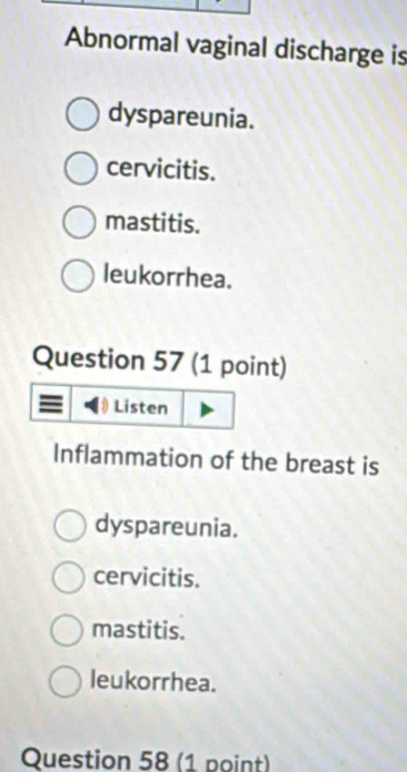 Abnormal vaginal discharge is
dyspareunia.
cervicitis.
mastitis.
leukorrhea.
Question 57 (1 point)
Listen
Inflammation of the breast is
dyspareunia.
cervicitis.
mastitis.
leukorrhea.
Question 58 (1 point)