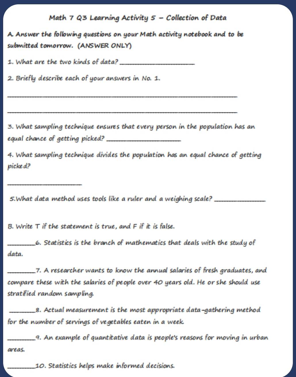 Math 7 Q3 Learning Activity 5 - Collection of Data 
A. Answer the following questions on your Math activity notebook and to be 
submitted tomorrow. (ANSWER ONLY) 
1. What are the two kinds of data?_ 
2. Briefly describe each of your answers in No. 1. 
_ 
_ 
3. What sampling technique ensures that every person in the population has an 
equal chance of getting picked?_ 
4. What sampling technique divides the population has an equal chance of getting 
picke d? 
_ 
5.What data method uses tools like a ruler and a weighing scale?_ 
B. Write T if the statement is true, and F if it is false. 
_6. Statistics is the branch of mathematics that deals with the study of 
data. 
_7. A researcher wants to know the annual salaries of fresh graduates, and 
compare these with the salaries of people over 40 years old. He or she should use 
stratified random sampling. 
_8. Actual measurement is the most appropriate data-gathering method 
for the number of servings of vegetables eaten in a week. 
_9. An example of quantitative data is people's reasons for moving in urban 
areas. 
_10. Statistics helps make informed decisions.