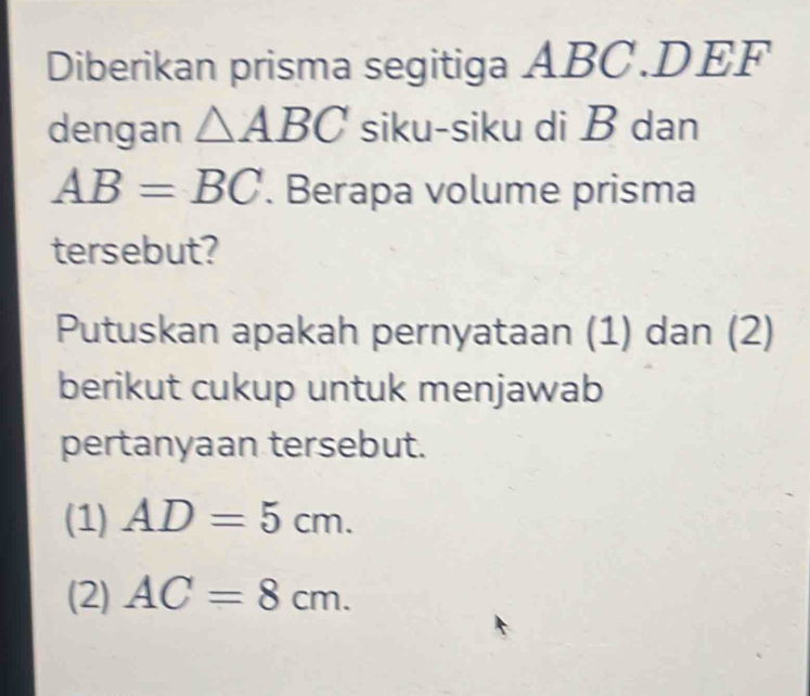 Diberikan prisma segitiga ABC. DEF
dengan △ ABC siku-siku di B dan
AB=BC. Berapa volume prisma
tersebut?
Putuskan apakah pernyataan (1) dan (2)
berikut cukup untuk menjawab
pertanyaan tersebut.
(1) AD=5cm. 
(2) AC=8cm.