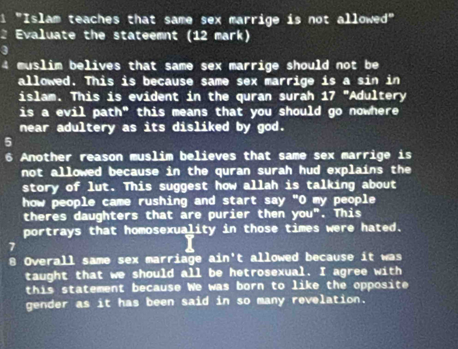 1 "Islam teaches that same sex marrige is not allowed" 
Evaluate the stateemnt (12 mark) 
4 muslim belives that same sex marrige should not be 
allowed. This is because same sex marrige is a sin in 
islam. This is evident in the quran surah 17 "Adultery 
is a evil path" this means that you should go nowhere 
near adultery as its disliked by god. 
5 
6 Another reason muslim believes that same sex marrige is 
not allowed because in the quran surah hud explains the 
story of lut. This suggest how allah is talking about 
how people came rushing and start say "O my people 
theres daughters that are purier then you". This 
portrays that homosexuality in those times were hated. 
7 
8 Overall same sex marriage ain't allowed because it was 
taught that we should all be hetrosexual. I agree with 
this statement because We was born to like the opposite 
gender as it has been said in so many revelation.