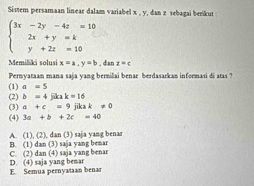 Sistem persamaan linear dalam variabel x , y, dan z sebagai berikut :
beginarrayl 3x-2y-4z=10 2x+y=k y+2z=10endarray.
Memiliki solusi x=a, y=b , dan z=c
Pernyataan mana saja yang bernilai benar berdasarkan informasi di atas ?
(1) a=5
(2) b=4 jika k=16
(3) a+c=9 jika k!= 0
(4) 3a+b+2c=40
A. (1), (2), dan (3) saja yang benar
B. (1) dan (3) saja yang benar
C. (2) dan (4) saja yang benar
D. (4) saja yang benar
E. Semua pernyataan benar