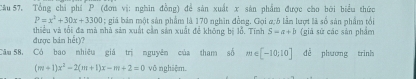 Câu 57, Tổng chỉ phí P (đơn vị: nghĩn đồng) để sản xuất x sản phẩm được cho bởi biểu thức
P=x^2+30x+3300; giá bản một sản phẩm là 170 nghĩn đồng. Gọi a; 5 lần lượt là số sản phẩm tối 
thiểu và tối đa mà nhà sản xuất cần sản xuất để không bị lỗ. Tính S=a+b
được bản hết)? (giā sứ các sản phẩm 
Cău 58, Có bao nhiêu giá trị nguyên của tham số m∈ [-10;10] dễ phương trình
(m+1)x^2-2(m+1)x-m+2=0 võ nghiệm.