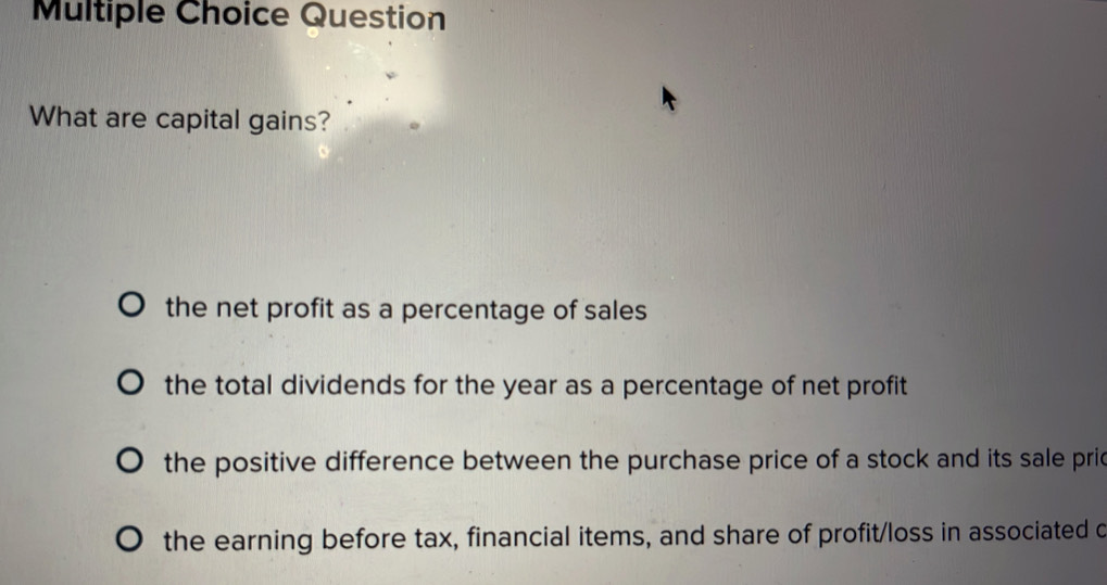 Question
What are capital gains?
the net profit as a percentage of sales
the total dividends for the year as a percentage of net profit
the positive difference between the purchase price of a stock and its sale pric
the earning before tax, financial items, and share of profit/loss in associated c