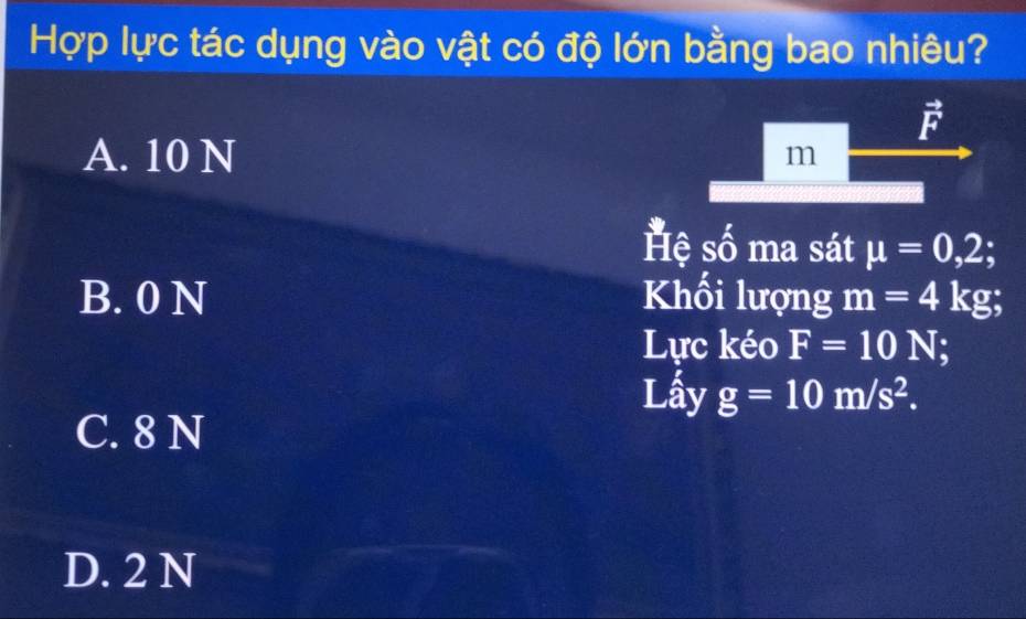 Hợp lực tác dụng vào vật có độ lớn bằng bao nhiêu?
vector F
A. 10 N
m
Hệ số ma sát mu =0,2;
B. 0 N Khối lượng m=4kg; 
Lực kéo F=10N
Lấy g=10m/s^2.
C. 8 N
D. 2 N