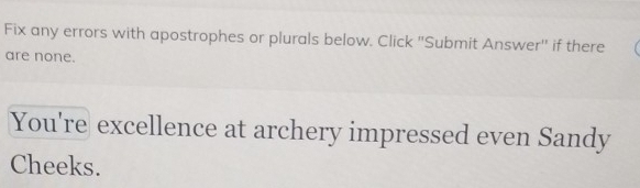 Fix any errors with apostrophes or plurals below. Click 'Submit Answer'' if there 
are none. 
You're excellence at archery impressed even Sandy 
Cheeks.