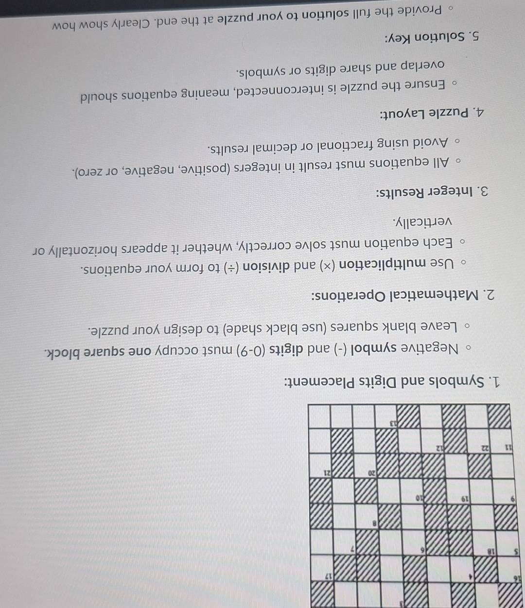 Negative symbol (-) and digits (0-9) must occupy one square block. 
Leave blank squares (use black shade) to design your puzzle. 
2. Mathematical Operations: 
Use multiplication (×) and division (÷) to form your equations. 
Each equation must solve correctly, whether it appears horizontally or 
vertically. 
3. Integer Results: 
All equations must result in integers (positive, negative, or zero). 
Avoid using fractional or decimal results. 
4. Puzzle Layout: 
Ensure the puzzle is interconnected, meaning equations should 
overlap and share digits or symbols. 
5. Solution Key: 
Provide the full solution to your puzzle at the end. Clearly show how