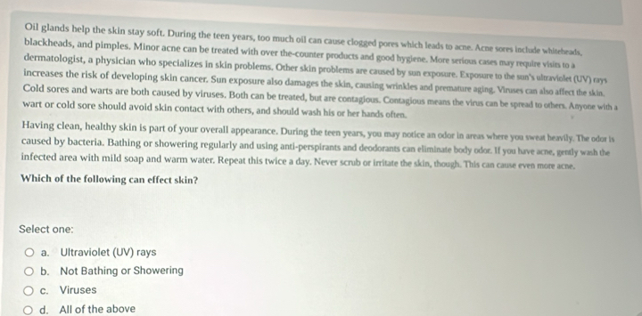 Oil glands help the skin stay soft. During the teen years, too much oil can cause clogged pores which leads to acne. Acne sores include whiteheads,
blackheads, and pimples. Minor acne can be treated with over the-counter products and good hygiene. More serious cases may require visits to a
dermatologist, a physician who specializes in skin problems. Other skin problems are caused by sun exposure. Exposure to the sun's ultraviolet (UV) rays
increases the risk of developing skin cancer. Sun exposure also damages the skin, causing wrinkles and premature aging. Viruses can also affect the skin.
Cold sores and warts are both caused by viruses. Both can be treated, but are contagious. Contagious means the virus can be spread to others. Anyone with a
wart or cold sore should avoid skin contact with others, and should wash his or her hands often.
Having clean, healthy skin is part of your overall appearance. During the teen years, you may notice an odor in areas where you sweat heavily. The odor is
caused by bacteria. Bathing or showering regularly and using anti-perspirants and deodorants can eliminate body odor. If you have acne, gently wash the
infected area with mild soap and warm water. Repeat this twice a day. Never scrub or irritate the skin, though. This can cause even more acne.
Which of the following can effect skin?
Select one:
a. Ultraviolet (UV) rays
b. Not Bathing or Showering
c. Viruses
d. All of the above