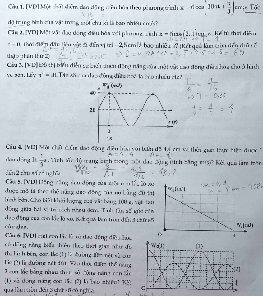 [VD] Một chất điểm dao động điều hòa theo phương trình x=6cos (10π t+ π /3 )cm;s.Tdelta c
độ trung bình của vật trong một chu kì là bao nhiêu cm/s?
Câu 2. [VD] Một vật dao động điều hòa với phương trình x=5cos (2π t) cm;s. Kể từ thời điểm
t=0 0, thời điểm đầu tiên vật đi đến vị trí −2,5cm là bao nhiêu s? (Kết quả làm tròn đến chữ số
thập phân thứ 2)
Câu 3. [VD] Đồ thị biểu diễn sự biến thiên động năng của một vật dao động điều hòa cho ở hình
vẽ bên. Lấy π^2=10. Tân số của dao động điều hoà là bao nhiêu Hz?
Câu 4. [VD] Một chất điểm dao động điều hòa với biên độ 4,4 cm và thời gian thực hiện được 1
dao động là  1/3 s. Tính tốc độ trung bình trong một dao động (tính bằng m/s)? Kết quả làm tròn
đến 2 chữ số có nghĩa.
Câu 5. [VD] Động năng dao động của một con lắc lò xo
được mô tả theo thế năng dao động của nó bằng đồ th
hình bên. Cho biết khối lượng của vật bằng 100 g, vật da
động giữa hai vị trí cách nhau 8cm. Tính tần số góc củ
dao động của con lắc lò xo. Kết quả làm tròn đến 3 chữ s
có nghĩa.
Câu 6. [VD] Hai con lắc lò xo dao động điều hòa
có động năng biến thiên theo thời gian như đồ
thị hình bên, con lắc (1) là đường liền nét và con
lắc (2) là đường nét đứt. Vào thời điểm thế năng
2 con lắc bằng nhau thì ti số động năng con lắc
(1) và động năng con lắc (2) là bao nhiêu? Kết
quả làm tròn đến 3 chữ số có nghĩa.