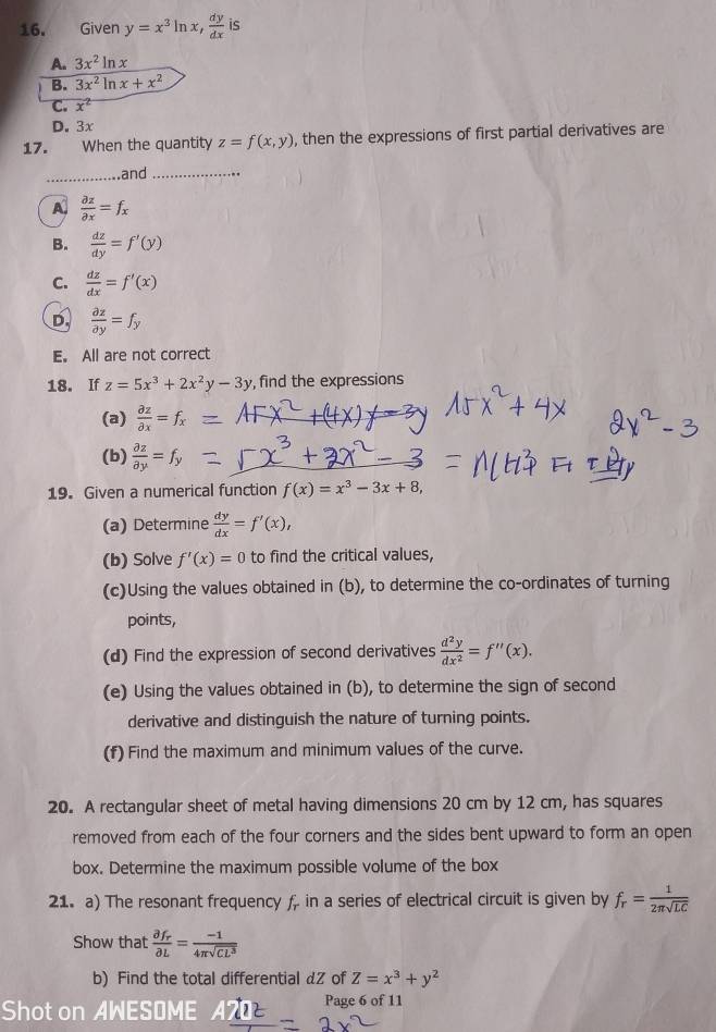 Given y=x^3ln x, dy/dx  is
A. 3x^2ln x
B. 3x^2ln x+x^2
C. x^2
D. 3x
17. When the quantity z=f(x,y) , then the expressions of first partial derivatives are
_and_
A  partial z/partial x =f_x
B.  dz/dy =f'(y)
C.  dz/dx =f'(x)
D.  partial z/partial y =f_y
E. All are not correct
18. If z=5x^3+2x^2y-3y , find the expressions
(a)  partial z/partial x =f_x
(b)  partial z/partial y =f_y
19. Given a numerical function f(x)=x^3-3x+8,
(a) Determine  dy/dx =f'(x),
(b) Solve f'(x)=0 to find the critical values,
(c)Using the values obtained in (b), to determine the co-ordinates of turning
points,
(d) Find the expression of second derivatives  d^2y/dx^2 =f''(x).
(e) Using the values obtained in (b), to determine the sign of second
derivative and distinguish the nature of turning points.
(f) Find the maximum and minimum values of the curve.
20. A rectangular sheet of metal having dimensions 20 cm by 12 cm, has squares
removed from each of the four corners and the sides bent upward to form an open
box. Determine the maximum possible volume of the box
21. a) The resonant frequency f, in a series of electrical circuit is given by f_r= 1/2π sqrt(LC) 
Show that frac partial f_rpartial L= (-1)/4π sqrt(CL^3) 
b) Find the total differential dZ of Z=x^3+y^2
Shot on AWESOME Page 6 of 11